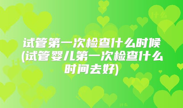 试管第一次检查什么时候(试管婴儿第一次检查什么时间去好)