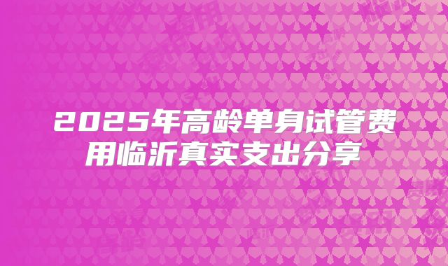 2025年高龄单身试管费用临沂真实支出分享