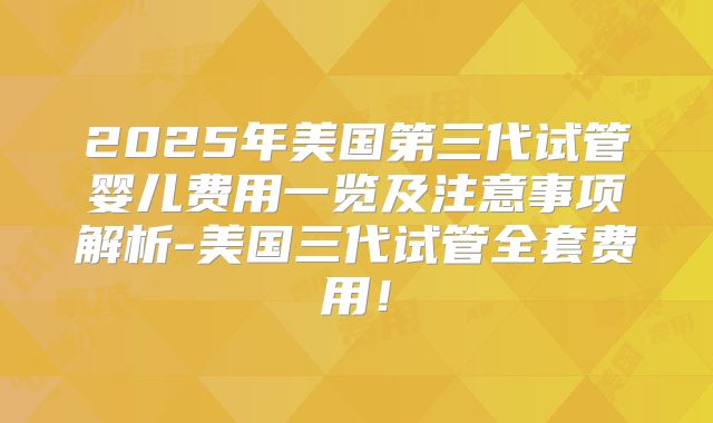 2025年美国第三代试管婴儿费用一览及注意事项解析-美国三代试管全套费用！
