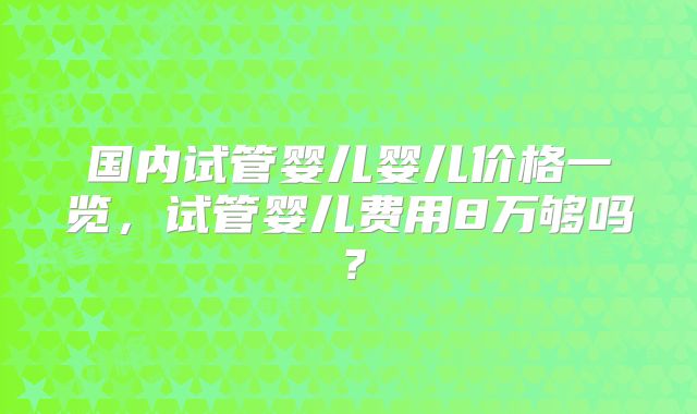 国内试管婴儿婴儿价格一览，试管婴儿费用8万够吗？