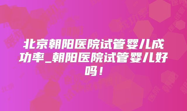北京朝阳医院试管婴儿成功率_朝阳医院试管婴儿好吗!