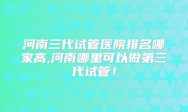 河南三代试管医院排名哪家高,河南哪里可以做第三代试管！