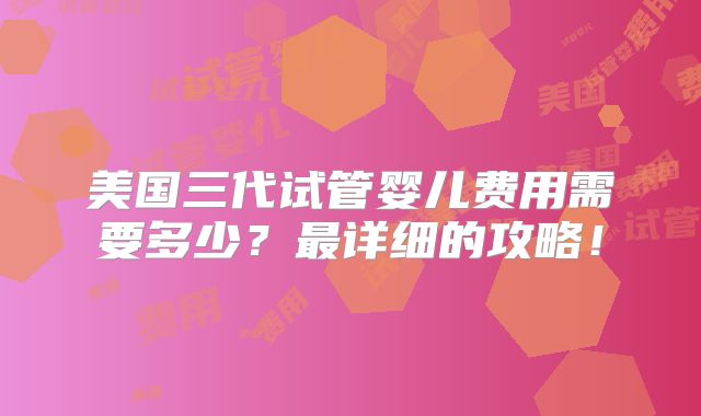 美国三代试管婴儿费用需要多少？最详细的攻略！