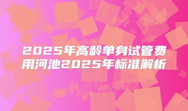 2025年高龄单身试管费用河池2025年标准解析