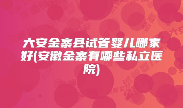六安金寨县试管婴儿哪家好(安徽金寨有哪些私立医院)