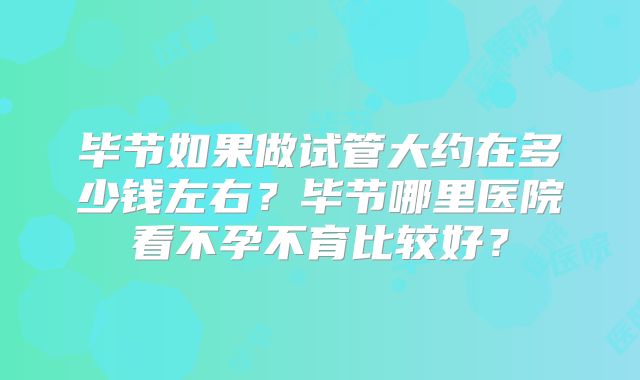毕节如果做试管大约在多少钱左右？毕节哪里医院看不孕不育比较好？