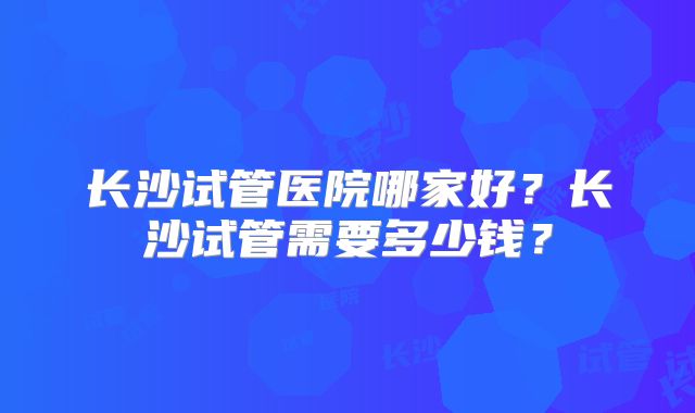 长沙试管医院哪家好？长沙试管需要多少钱？