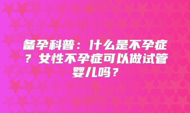 备孕科普:什么是不孕症?女性不孕症可以做试管婴儿吗?