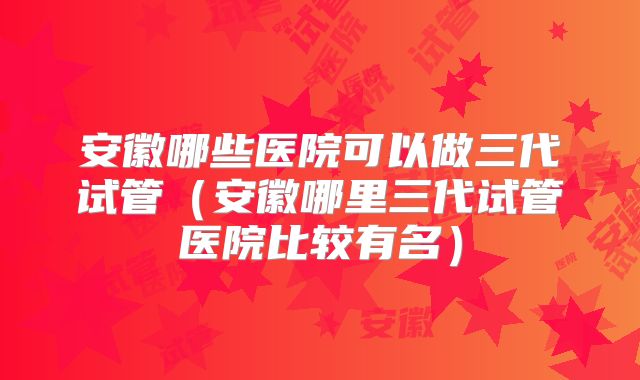 安徽哪些医院可以做三代试管（安徽哪里三代试管医院比较有名）