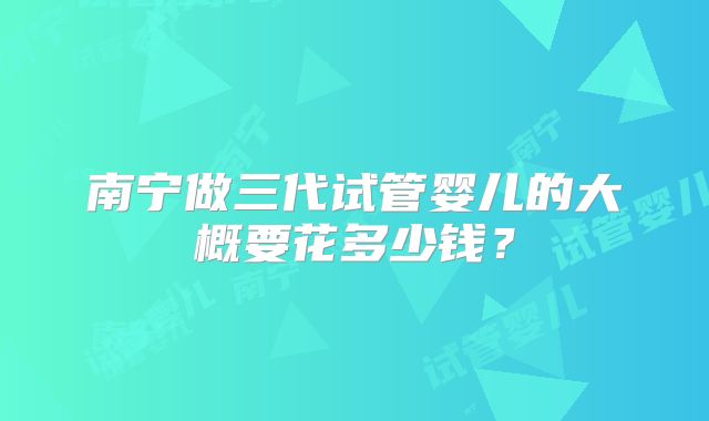 南宁做三代试管婴儿的大概要花多少钱？