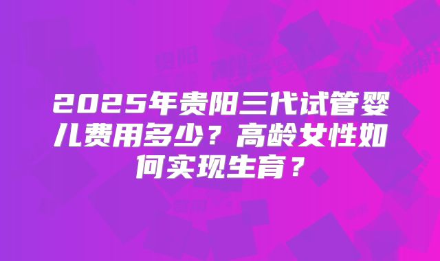2025年贵阳三代试管婴儿费用多少？高龄女性如何实现生育？