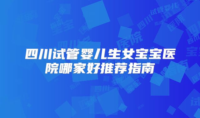 四川试管婴儿生女宝宝医院哪家好推荐指南