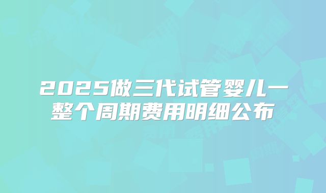 2025做三代试管婴儿一整个周期费用明细公布