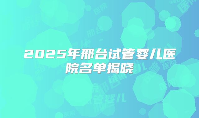 2025年邢台试管婴儿医院名单揭晓