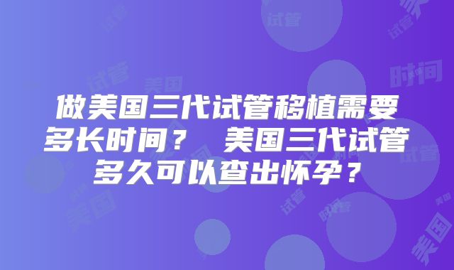 做美国三代试管移植需要多长时间? 美国三代试管多久可以查出怀孕?