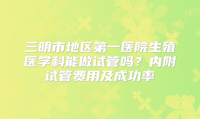三明市地区第一医院生殖医学科能做试管吗？内附试管费用及成功率
