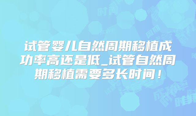 试管婴儿自然周期移植成功率高还是低_试管自然周期移植需要多长时间！