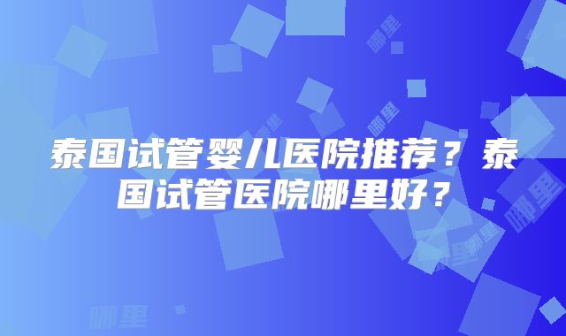 泰国试管婴儿医院推荐？泰国试管医院哪里好？