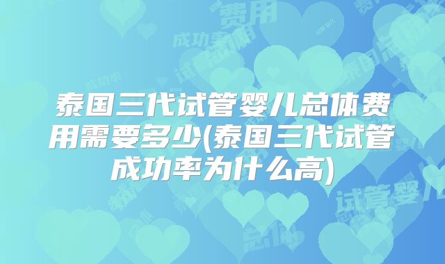 泰国三代试管婴儿总体费用需要多少(泰国三代试管成功率为什么高)