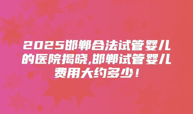 2025邯郸合法试管婴儿的医院揭晓,邯郸试管婴儿费用大约多少！