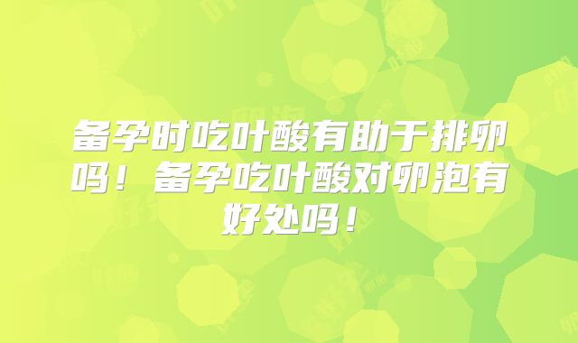备孕时吃叶酸有助于排卵吗！备孕吃叶酸对卵泡有好处吗！