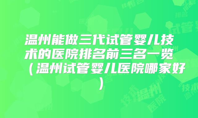 温州能做三代试管婴儿技术的医院排名前三名一览（温州试管婴儿医院哪家好）