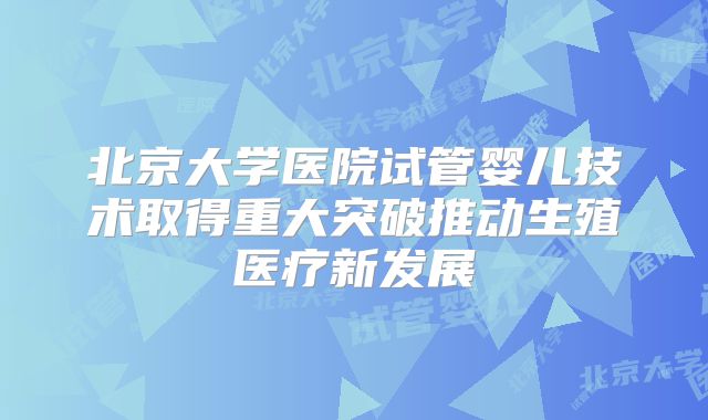 北京大学医院试管婴儿技术取得重大突破推动生殖医疗新发展