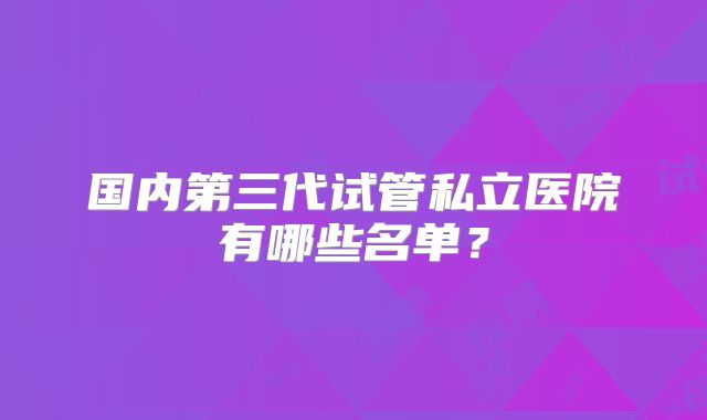 国内第三代试管私立医院有哪些名单？