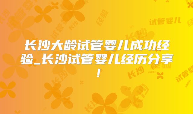 长沙大龄试管婴儿成功经验_长沙试管婴儿经历分享！