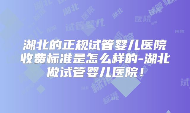 湖北的正规试管婴儿医院收费标准是怎么样的-湖北做试管婴儿医院！