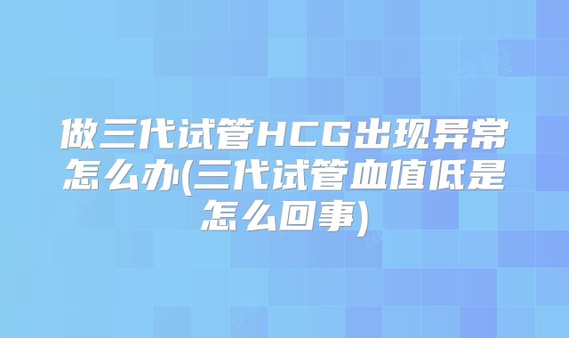 做三代试管HCG出现异常怎么办(三代试管血值低是怎么回事)
