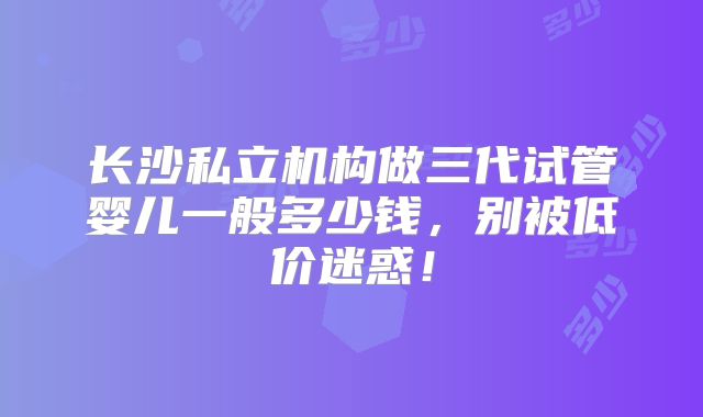 长沙私立机构做三代试管婴儿一般多少钱，别被低价迷惑！