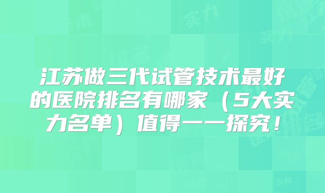 江苏做三代试管技术最好的医院排名有哪家(5大实力名单)值得一一探究!