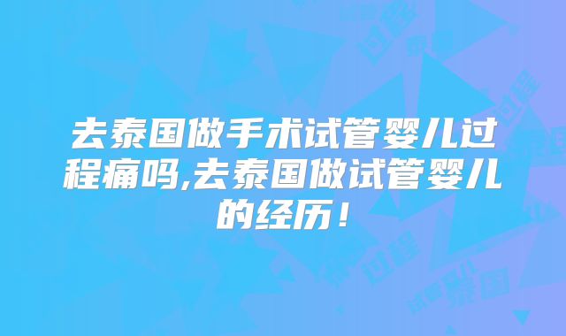 去泰国做手术试管婴儿过程痛吗,去泰国做试管婴儿的经历!