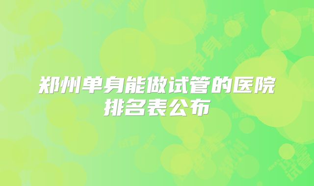 郑州单身能做试管的医院排名表公布