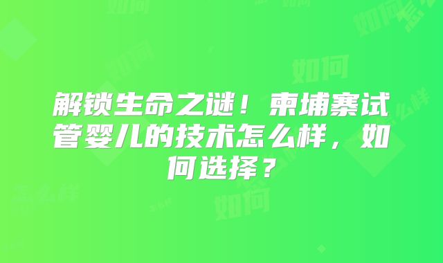 解锁生命之谜!柬埔寨试管婴儿的技术怎么样,如何选择?
