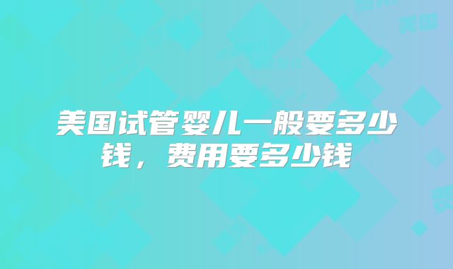 美国试管婴儿一般要多少钱，费用要多少钱