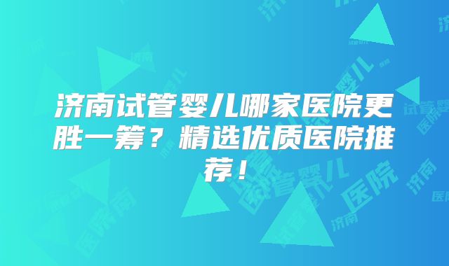 济南试管婴儿哪家医院更胜一筹？精选优质医院推荐！
