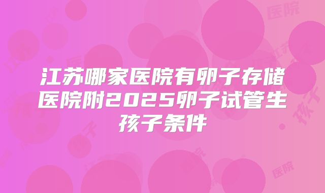 江苏哪家医院有卵子存储医院附2025卵子试管生孩子条件