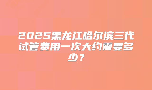 2025黑龙江哈尔滨三代试管费用一次大约需要多少？
