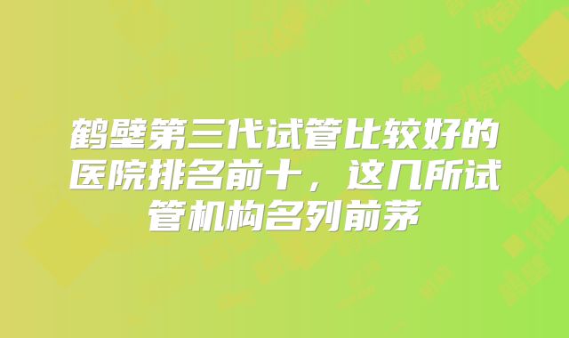 鹤壁第三代试管比较好的医院排名前十，这几所试管机构名列前茅