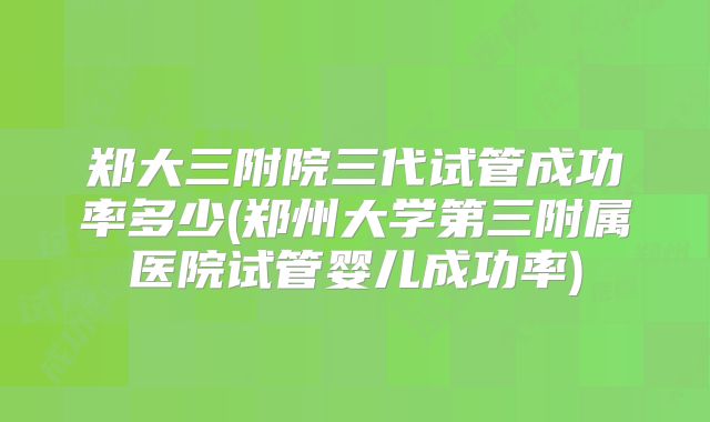 郑大三附院三代试管成功率多少(郑州大学第三附属医院试管婴儿成功率)
