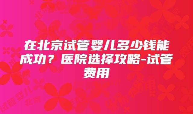 在北京试管婴儿多少钱能成功？医院选择攻略-试管费用
