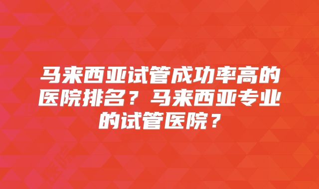 马来西亚试管成功率高的医院排名？马来西亚专业的试管医院？