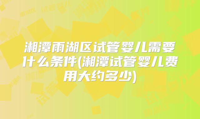 湘潭雨湖区试管婴儿需要什么条件(湘潭试管婴儿费用大约多少)