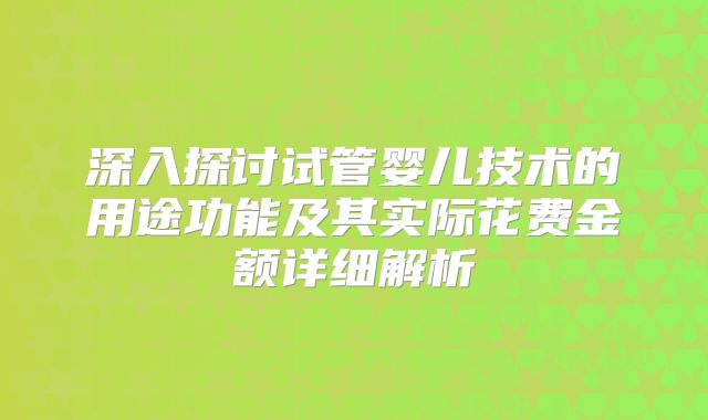 深入探讨试管婴儿技术的用途功能及其实际花费金额详细解析