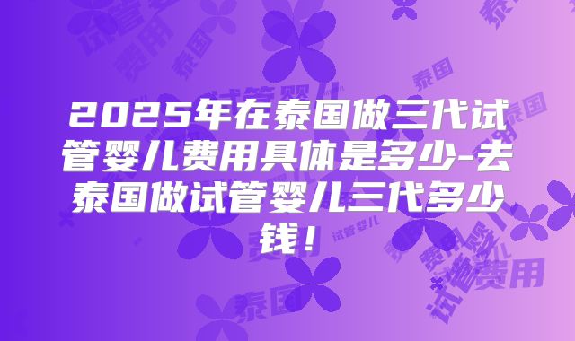 2025年在泰国做三代试管婴儿费用具体是多少-去泰国做试管婴儿三代多少钱！