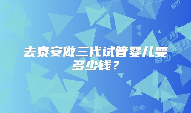 去泰安做三代试管婴儿要多少钱？