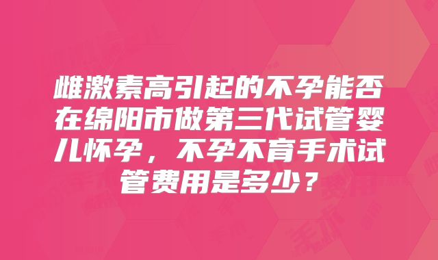雌激素高引起的不孕能否在绵阳市做第三代试管婴儿怀孕，不孕不育手术试管费用是多少？