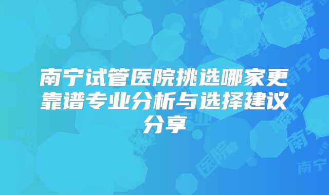 南宁试管医院挑选哪家更靠谱专业分析与选择建议分享